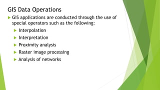 GIS Data Operations
 GIS applications are conducted through the use of
special operators such as the following:
 Interpolation
 Interpretation
 Proximity analysis
 Raster image processing
 Analysis of networks
 