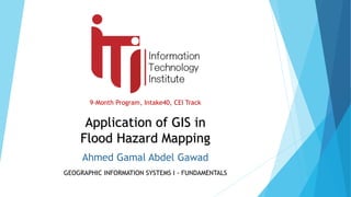 9-Month Program, Intake40, CEI Track
GEOGRAPHIC INFORMATION SYSTEMS I - FUNDAMENTALS
Application of GIS in
Flood Hazard Mapping
Ahmed Gamal Abdel Gawad
 