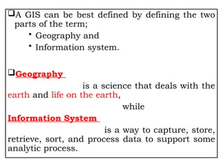 A GIS can be best defined by defining the two
parts of the term;
• Geography and
• Information system.
Geography
is a science that deals with the
earth and life on the earth,
while
Information System
is a way to capture, store,
retrieve, sort, and process data to support some
analytic process.
 