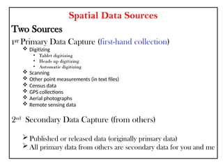 Spatial Data Sources
Two Sources
1ST
Primary Data Capture (first-hand collection)
 Digitizing
• Tablet digitizing
• Heads up digitizing
• Automatic digitizing
 Scanning
 Other point measurements (in text files)
 Census data
 GPS collections
 Aerial photographs
 Remote sensing data
2nd
Secondary Data Capture (from others)
 Published or released data (originally primary data)
 All primary data from others are secondary data for you and me
 