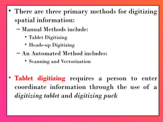 • There are three primary methods for digitizing
spatial information:
– Manual Methods include:
• Tablet Digitizing
• Heads-up Digitizing
– An Automated Method includes:
• Scanning and Vectorization
• Tablet digitizing requires a person to enter
coordinate information through the use of a
digitizing tablet and digitizing puck
 