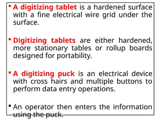  A digitizing tablet is a hardened surface
with a fine electrical wire grid under the
surface.
 Digitizing tablets are either hardened,
more stationary tables or rollup boards
designed for portability.
 A digitizing puck is an electrical device
with cross hairs and multiple buttons to
perform data entry operations.
 An operator then enters the information
using the puck.
 