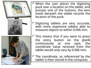  When the user places the digitizing
puck over a location on the tablet, and
presses one of the buttons, the wire
mesh beneath the tablet records the
location of the puck.
 Digitizing tablets are very accurate,
with more expensive tablets able to
measure objects to within 0.006 mm.
 This means that if you were to press
the entry button on the puck
continuously at one spot, the
coordinate value received from the
tablet would only vary by 0.006 mm.
 The coordinate, as referenced by the
tablet is then stored in the computer.
 