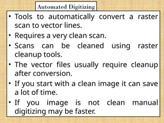 • Tools to automatically convert a raster
scan to vector lines.
• Requires a very clean scan.
• Scans can be cleaned using raster
cleanup tools.
• The vector files usually require cleanup
after conversion.
• If you start with a clean image it can save
a lot of time.
• If you image is not clean manual
digitizing may be faster.
Automated Digitizing
 