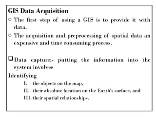 GIS Data Acquisition
o The first step of using a GIS is to provide it with
data.
o The acquisition and preprocessing of spatial data an
expensive and time consuming process.
Data capture;- putting the information into the
system involves
Identifying
I. the objects on the map,
II. their absolute location on the Earth's surface, and
III.their spatial relationships.
 