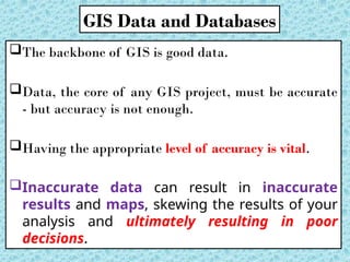 The backbone of GIS is good data.
Data, the core of any GIS project, must be accurate
- but accuracy is not enough.
Having the appropriate level of accuracy is vital.
Inaccurate data can result in inaccurate
results and maps, skewing the results of your
analysis and ultimately resulting in poor
decisions.
GIS Data and Databases
 