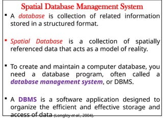 Spatial Database Management System
 A database is collection of related information
stored in a structured format.
 Spatial Database is a collection of spatially
referenced data that acts as a model of reality.
 To create and maintain a computer database, you
need a database program, often called a
database management system, or DBMS.
 A DBMS is a software application designed to
organize the efficient and effective storage and
access of data (Longley et al., 2004).
 