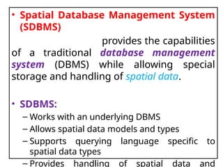 • Spatial Database Management System
(SDBMS)
provides the capabilities
of a traditional database management
system (DBMS) while allowing special
storage and handling of spatial data.
• SDBMS:
– Works with an underlying DBMS
– Allows spatial data models and types
– Supports querying language specific to
spatial data types
– Provides handling of spatial data and
 