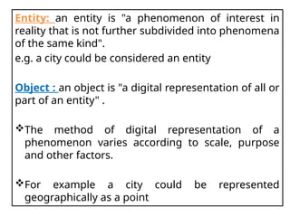 Entity: an entity is "a phenomenon of interest in
reality that is not further subdivided into phenomena
of the same kind".
e.g. a city could be considered an entity
Object : an object is "a digital representation of all or
part of an entity" .
The method of digital representation of a
phenomenon varies according to scale, purpose
and other factors.
For example a city could be represented
geographically as a point
 