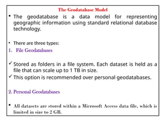 The Geodatabase Model
 The geodatabase is a data model for representing
geographic information using standard relational database
technology.
• There are three types:
1. File Geodatabases
 Stored as folders in a file system. Each dataset is held as a
file that can scale up to 1 TB in size.
 This option is recommended over personal geodatabases.
2. Personal Geodatabases
 All datasets are stored within a Microsoft Access data file, which is
limited in size to 2 GB.
 
