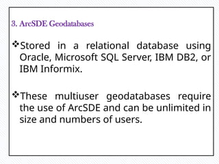 3. ArcSDE Geodatabases
Stored in a relational database using
Oracle, Microsoft SQL Server, IBM DB2, or
IBM Informix.
These multiuser geodatabases require
the use of ArcSDE and can be unlimited in
size and numbers of users.
 