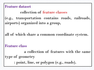 Feature dataset
collection of feature classes
(e.g., transportation contains roads, railroads,
airports) organized into a group,
all of which share a common coordinate system.
Feature class
a collection of features with the same
type of geometry
: point, line, or polygon (e.g., roads).
 