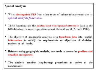 Spatial Analysis
 What distinguish GIS from other types of information systems are its
spatial analysis functions.
 These functions use the spatial and non-spatial attribute data in the
GIS database to answer questions about the real world (Arnoff, 1989).
 The objective of geographic analysis is to transform data into useful
information to satisfy the requirements or objectives of decision
makers at all levels.
 Before starting geographic analysis, one needs to assess the problem and
establish an objective.
 The analysis requires step-by-step procedures to arrive at the
conclusions.
 