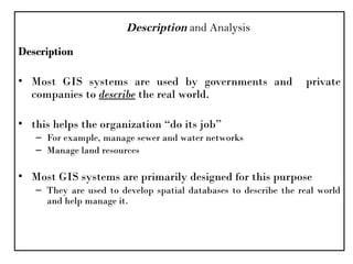 Description
• Most GIS systems are used by governments and private
companies to describe the real world.
• this helps the organization “do its job”
– For example, manage sewer and water networks
– Manage land resources
• Most GIS systems are primarily designed for this purpose
– They are used to develop spatial databases to describe the real world
and help manage it.
Description and Analysis
 