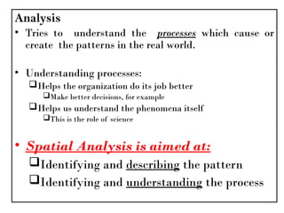 Analysis
• Tries to understand the processes which cause or
create the patterns in the real world.
• Understanding processes:
Helps the organization do its job better
Make better decisions, for example
Helps us understand the phenomena itself
This is the role of science
• Spatial Analysis is aimed at:
Identifying and describing the pattern
Identifying and understanding the process
 