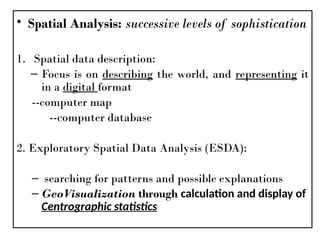 • Spatial Analysis: successive levels of sophistication
1. Spatial data description:
– Focus is on describing the world, and representing it
in a digital format
--computer map
--computer database
2. Exploratory Spatial Data Analysis (ESDA):
– searching for patterns and possible explanations
– GeoVisualization through calculation and display of
Centrographic statistics
 