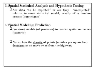 3. Spatial Statistical Analysis and Hypothesis Testing
Are data “to be expected” or are they “unexpected”
relative to some statistical model, usually of a random
process (pure chance)
4. Spatial Modeling: Prediction
Construct models (of processes) to predict spatial outcomes
(patterns)
Notice how the density of points (number per square km)
decreases as we move away from the highway.
 