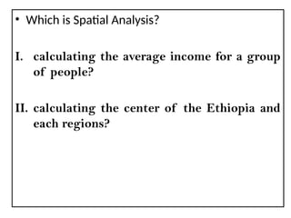 • Which is Spatial Analysis?
I. calculating the average income for a group
of people?
II. calculating the center of the Ethiopia and
each regions?
 