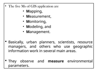 • The five Ms of GIS application are
• Mapping,
• Measurement,
• Monitoring,
• Modeling, and
• Management.
 Basically, urban planners, scientists, resource
managers, and others who use geographic
information work in several main areas.
 They observe and measure environmental
parameters.
 