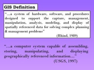 GIS Definition
“…a system of hardware, software, and procedures
designed to support the capture, management,
manipulation, analysis, modeling, and display of
spatially referenced data for solving complex planning
& management problems”
(Rhind, 1989)
“…a computer system capable of assembling,
storing, manipulating, and displaying
geographically referenced information…”
(USGS, 1997)
 