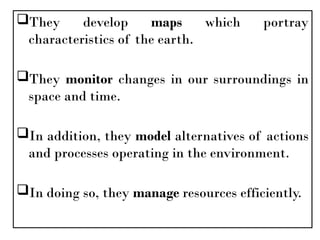 They develop maps which portray
characteristics of the earth.
They monitor changes in our surroundings in
space and time.
In addition, they model alternatives of actions
and processes operating in the environment.
In doing so, they manage resources efficiently.
 