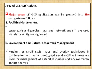 Area of GIS Applications
Major areas of GIS application can be grouped into five
categories as follows.
1. Facilities Management
•
Large scale and precise maps and network analysis are used
mainly for utility management.
2. Environment and Natural Resourrces Management
 Medium or small scale maps and overlay techniques in
combination with aerial photographs and satellite images are
used for management of natural resources and environmental
impact analysis.
 