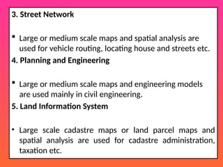 3. Street Network
 Large or medium scale maps and spatial analysis are
used for vehicle routing, locating house and streets etc.
4. Planning and Engineering
 Large or medium scale maps and engineering models
are used mainly in civil engineering.
5. Land Information System
• Large scale cadastre maps or land parcel maps and
spatial analysis are used for cadastre administration,
taxation etc.
 