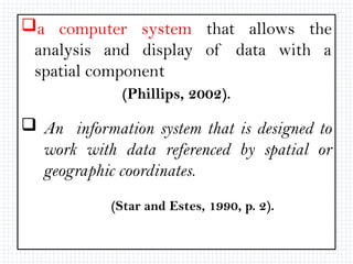 a computer system that allows the
analysis and display of data with a
spatial component
(Phillips, 2002).
 An information system that is designed to
work with data referenced by spatial or
geographic coordinates.
(Star and Estes, 1990, p. 2).
 