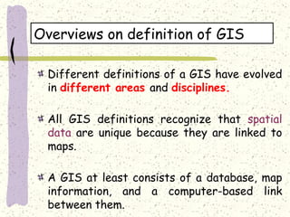 Overviews on definition of GIS
Different definitions of a GIS have evolved
in different areas and disciplines.
All GIS definitions recognize that spatial
data are unique because they are linked to
maps.
A GIS at least consists of a database, map
information, and a computer-based link
between them.
 