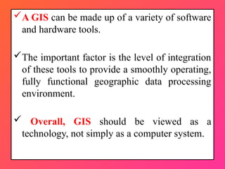 A GIS can be made up of a variety of software
and hardware tools.
The important factor is the level of integration
of these tools to provide a smoothly operating,
fully functional geographic data processing
environment.
 Overall, GIS should be viewed as a
technology, not simply as a computer system.
 