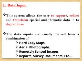 1. Data Input
This system allows the user to capture, collect
and transform spatial and thematic data in to
digital form.
The data inputs are usually derived from a
combination of
 Hard Copy Maps,
 Aerial Photographs,
 Remotely Sensed Images,
 Reports, Survey Documents. Etc….
 