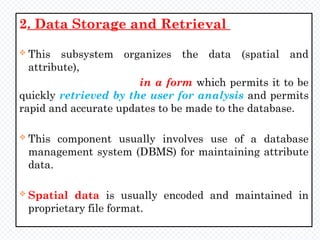 2. Data Storage and Retrieval
 This subsystem organizes the data (spatial and
attribute),
in a form which permits it to be
quickly retrieved by the user for analysis and permits
rapid and accurate updates to be made to the database.
 This component usually involves use of a database
management system (DBMS) for maintaining attribute
data.
 Spatial data is usually encoded and maintained in
proprietary file format.
 