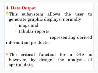 4. Data Output
This subsystem allows the user to
generate graphic displays, normally
• maps and
• tabular reports
representing derived
information products.
The critical function for a GIS is
however, by design, the analysis of
spatial data.
 