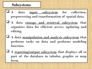 A data input subsystem for collection,
preprocessing and transformation of spatial data.
 A data storage and retrieval subsystem that
organizes data for efficient access, updating and
editing.
 A data manipulation and analysis subsystem that
performs tasks on data and performs modeling
function.
 A reporting/output subsystem that displays all or
part of the database in tabular, graphic or map
form.
Subsystems
 