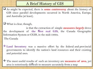  As might be expected, there is some controversy about the history of
GIS since parallel developments occurred in North America, Europe,
and Australia (at least).
 What is clear, though,
is that the extraction of simple measures largely drove
the development of the rst real GIS
ﬁ , the Canada Geographic
Information System or CGIS, in the mid-1960s.
The Canada
 Land Inventory was a massive effort by the federal and provincial
governments to identify the nation’s land resources and their existing
and potential uses.
 The most useful results of such an inventory are measures of area, yet
area is notoriously dif cult to measure accurately from a map
ﬁ
A Brief History of GIS
 