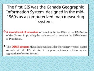 The ﬁrst GIS was the Canada Geographic
Information System, designed in the mid-
1960s as a computerized map measuring
system.
A second burst of innovation occurred in the late1960s in the US Bureau
of the Census, in planning the tools needed to conduct the 1970 Census
of Population.
The DIME program (Dual Independent Map Encoding) created digital
records of all US streets, to support automatic referencing and
aggregation of census records.
 
