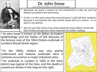 Dr. John Snow
and the 1854 Cholera outbreak in London's Broad Street region
Dr John Snow is known as the ‘father of modern
epidemiology’ and the ‘father of GIS’ because of
the famous case of the 1854 Cholera outbreak in
London’s Broad Street region.
In the 1850s, cholera was very poorly
understood and massive outbreaks were a
common occurrence in major industrial cities.
An outbreak in London in 1854 in the Soho
district was typical of the time, and the deaths it
caused are shown in the map on the right.
 Whenever we teach a session on the introduction to GIS, we start by
telling my students the same story.
 In fact, it is the same story that most lecturers in GIS tell their students
because it summarises the main points about GIS as a science - or at
least in my opinion.
 We are sure that many of you have heard this story before. So we will
tell it briefly and give you some materials for further reading.
 