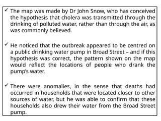  The map was made by Dr John Snow, who has conceived
the hypothesis that cholera was transmitted through the
drinking of polluted water, rather than through the air, as
was commonly believed.
 He noticed that the outbreak appeared to be centred on
a public drinking water pump in Broad Street – and if this
hypothesis was correct, the pattern shown on the map
would reflect the locations of people who drank the
pump’s water.
 There were anomalies, in the sense that deaths had
occurred in households that were located closer to other
sources of water, but he was able to confirm that these
households also drew their water from the Broad Street
pump.
 