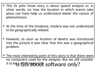  This Dr John Snow story is about spatial analysis or, in
other words, on how the location in which events take
place can have help us understand better the nature of
phenomenon.
 At the time of the breakout, cholera was not understood
to be geographically related.
 However, as soon as location of deaths was introduced
into the picture it was clear that this was a geographical
problem.
 The most interesting point of this story is that there were
no computers used for the analysis. But we still consider
it to be a story about GIS.
Is GIS about software only?
 