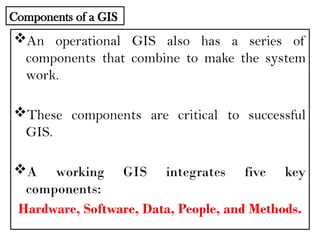 An operational GIS also has a series of
components that combine to make the system
work.
These components are critical to successful
GIS.
A working GIS integrates five key
components:
Hardware, Software, Data, People, and Methods.
Components of a GIS
 