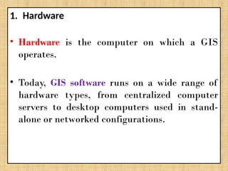 1. Hardware
• Hardware is the computer on which a GIS
operates.
• Today, GIS software runs on a wide range of
hardware types, from centralized computer
servers to desktop computers used in stand-
alone or networked configurations.
 
