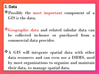 3. Data
Possibly the most important component of a
GIS is the data.
Geographic data and related tabular data can
be collected in-house or purchased from a
commercial data provider.
A GIS will integrate spatial data with other
data resources and can even use a DBMS, used
by most organizations to organize and maintain
their data, to manage spatial data.
 