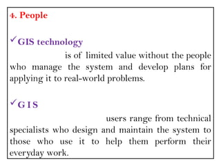4. People
GIS technology
is of limited value without the people
who manage the system and develop plans for
applying it to real-world problems.
G I S
users range from technical
specialists who design and maintain the system to
those who use it to help them perform their
everyday work.
 