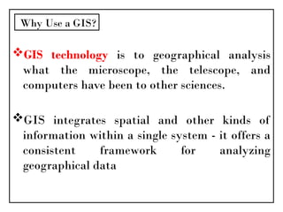 GIS technology is to geographical analysis
what the microscope, the telescope, and
computers have been to other sciences.
GIS integrates spatial and other kinds of
information within a single system - it offers a
consistent framework for analyzing
geographical data
Why Use a GIS?
 