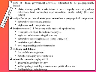  80% of local government activities estimated to be geographically
based
 plats, zoning, public works (streets, water supply, sewers), garbage
collection, land ownership and valuation, public safety (fire and
police)
 a significant portion of state government has a geographical component
 natural resource management
 highways and transportation
 businesses use GIS for a very wide array of applications
 retail site selection & customer analysis
 logistics: vehicle tracking & routing
 natural resource exploration (petroleum, etc.)
 precision agriculture
 civil engineering and construction
 Military and defense
 Battlefield management
 Satellite imagery interpretation
 scientific research employs GIS
 geography, geology, botany
 anthropology, sociology, economics, political science
 Epidemiology, criminology
T
r
i
g
g
e
r
i
n
g
f
a
c
t
o
r
s
 