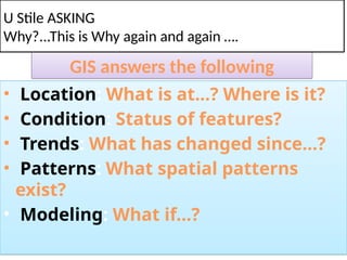 GIS answers the following
• Location: What is at...? Where is it?
• Condition: Status of features?
• Trends: What has changed since...?
• Patterns: What spatial patterns
exist?
• Modeling: What if…?
U Stile ASKING
Why?...This is Why again and again ….
 