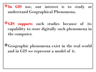 In GIS use, our interest is to study or
understand Geographical Phenomena.
GIS supports such studies because of its
capability to store digitally such phenomena in
the computer.
Geographic phenomena exist in the real world
and in GIS we represent a model of it.
 