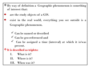By way of definition a Geographic phenomenon is something
of interest that:
are the study objects of a GIS.
exist in the real world, everything you see outside is a
Geographic phenomenon.
 Can be named or described
 Can be geo-referenced and
 Can be assigned a time (interval) at which it is/was
present.
It is described as triplets:
I. What is it?
II. Where is it?
III. When was it?
 