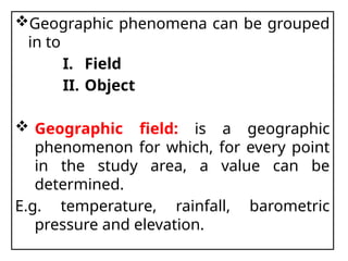 Geographic phenomena can be grouped
in to
I. Field
II. Object
 Geographic field: is a geographic
phenomenon for which, for every point
in the study area, a value can be
determined.
E.g. temperature, rainfall, barometric
pressure and elevation.
 