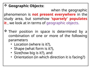  Geographic Objects:
when the geographic
phenomenon is not present everywhere in the
study area, but somehow ‘sparsely’ populates
it , we look at in terms of geographic objects.
 Their position in space is determined by a
combination of one or more of the following
parameters
• Location (where is it?),
• Shape (what form is it?),
• Size(how big is it?), and
• Orientation (in which direction it is facing?)
 
